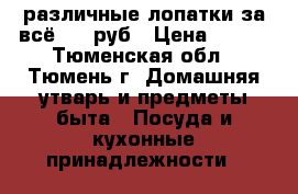 различные лопатки за всё 200 руб › Цена ­ 200 - Тюменская обл., Тюмень г. Домашняя утварь и предметы быта » Посуда и кухонные принадлежности   